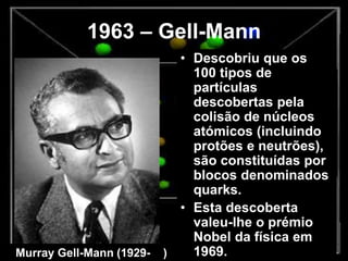 1963 – Gell-Mann
• Descobriu que os
100 tipos de
partículas
descobertas pela
colisão de núcleos
atómicos (incluindo
protões e neutrões),
são constituídas por
blocos denominados
quarks.
• Esta descoberta
valeu-lhe o prémio
Nobel da física em
1969.Murray Gell-Mann (1929- )
 