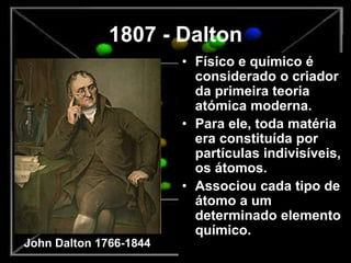 1807 - Dalton
• Físico e químico é
considerado o criador
da primeira teoria
atómica moderna.
• Para ele, toda matéria
era constituída por
partículas indivisíveis,
os átomos.
• Associou cada tipo de
átomo a um
determinado elemento
químico.
John Dalton 1766-1844
 