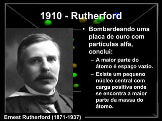 1910 - Rutherford
• Bombardeando uma
placa de ouro com
partículas alfa,
conclui:
– A maior parte do
átomo é espaço vazio.
– Existe um pequeno
núcleo central com
carga positiva onde
se encontra a maior
parte da massa do
átomo.
Ernest Rutherford (1871-1937)
 