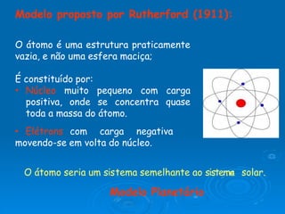 Modelo proposto por Rutherford (1911):
O átomo é uma estrutura praticamente
vazia, e não uma esfera maciça;
É constituído por:
• Núcleo muito pequeno com carga
positiva, onde se concentra quase
toda a massa do átomo.
• Elétrons com carga negativa
movendo-se em volta do núcleo.
O átomo seria um sistema semelhante ao sistema solar.
Modelo Planetário
 