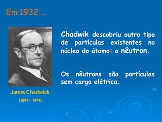 James Chadwick
(1891– 1974)
Em 1932 …
Chadwik descobriu outro tipo
de partículas existentes no
núcleo do átomo: o nêutron.
partículas
Os nêutrons são
sem carga elétrica.
 