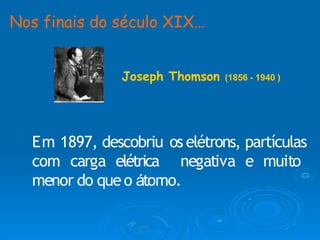 Em 1897, descobriu os elétrons, partículas
com carga elétrica negativa e muito
menor do queo átomo.
Nos finais do século XIX…
Joseph Thomson (1856 - 1940 )
 