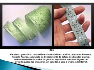 1969 Em plena “guerra fria”, entre USA e União Soviética, a ARPA, Advanced Research  Projects Agency, subdivisão do Departamento de Defesa dos Estados Unidos,  cria uma rede com os dados do governo espalhados em vários lugares, ao invés de guardá-los em apenas um servidor, e gera o embrião da Internet. 