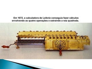 Em 1672, a calculadora de Leibniz conseguia fazer cálculos envolvendo as quatro operações e extraindo a raiz quadrada.   