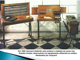 Em 1890, Hermann Hollerith, para acelerar o trabalho do censo nos  Estados Unidos, desenvolveu um equipamento utilizando os cartões  idealizados por Jacquard .  