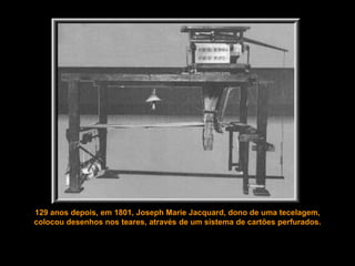 129 anos depois, em 1801, Joseph Marie Jacquard, dono de uma tecelagem,
colocou desenhos nos teares, através de um sistema de cartões perfurados.
 