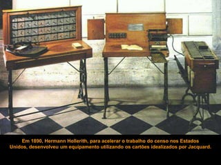 Em 1890, Hermann Hollerith, para acelerar o trabalho do censo nos Estados
Unidos, desenvolveu um equipamento utilizando os cartões idealizados por Jacquard.
 