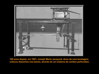 129 anos depois, em 1801, Joseph Marie Jacquard, dono de uma tecelagem,
colocou desenhos nos teares, através de um sistema de cartões perfurados.
 