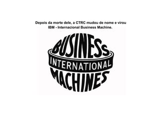 Depois da morte dele, a CTRC mudou de nome e virou
IBM - Internacional Business Machine.
 