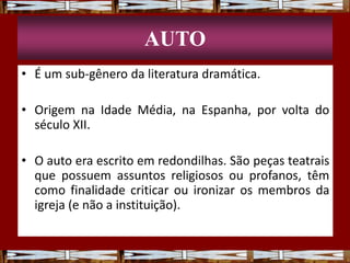 AUTO
• É um sub-gênero da literatura dramática.
• Origem na Idade Média, na Espanha, por volta do
século XII.
• O auto era escrito em redondilhas. São peças teatrais
que possuem assuntos religiosos ou profanos, têm
como finalidade criticar ou ironizar os membros da
igreja (e não a instituição).
 
