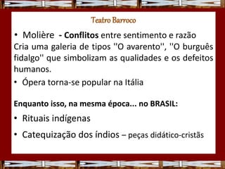 TeatroBarroco
• Molière - Conflitos entre sentimento e razão
Cria uma galeria de tipos ''O avarento'', ''O burguês
fidalgo'' que simbolizam as qualidades e os defeitos
humanos.
• Ópera torna-se popular na Itália
Enquanto isso, na mesma época... no BRASIL:
• Rituais indígenas
• Catequização dos índios – peças didático-cristãs
 