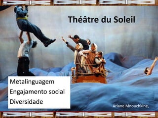 Théâtre du Soleil
Metalinguagem
Engajamento social
Diversidade Ariane Mnouchkine,
 
