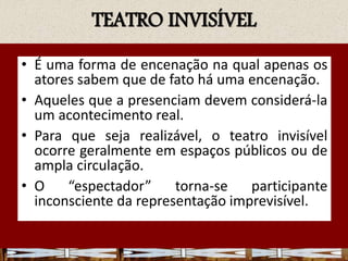 TEATRO INVISÍVEL
• É uma forma de encenação na qual apenas os
atores sabem que de fato há uma encenação.
• Aqueles que a presenciam devem considerá-la
um acontecimento real.
• Para que seja realizável, o teatro invisível
ocorre geralmente em espaços públicos ou de
ampla circulação.
• O “espectador” torna-se participante
inconsciente da representação imprevisível.
 