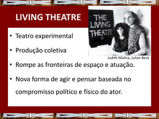 LIVING THEATRE
• Teatro experimental
• Produção coletiva
• Rompe as fronteiras de espaço e atuação.
• Nova forma de agir e pensar baseada no
compromisso político e físico do ator.
Judith Malina, Julian Beck
 