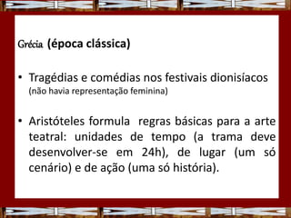 Grécia (época clássica)
• Tragédias e comédias nos festivais dionisíacos
(não havia representação feminina)
• Aristóteles formula regras básicas para a arte
teatral: unidades de tempo (a trama deve
desenvolver-se em 24h), de lugar (um só
cenário) e de ação (uma só história).
 