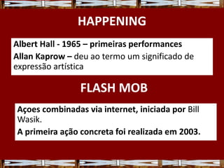 HAPPENING
Albert Hall - 1965 – primeiras performances
Allan Kaprow – deu ao termo um significado de
expressão artística
Açoes combinadas via internet, iniciada por Bill
Wasik.
A primeira ação concreta foi realizada em 2003.
FLASH MOB
 