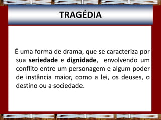 TRAGÉDIA
É uma forma de drama, que se caracteriza por
sua seriedade e dignidade, envolvendo um
conflito entre um personagem e algum poder
de instância maior, como a lei, os deuses, o
destino ou a sociedade.
 