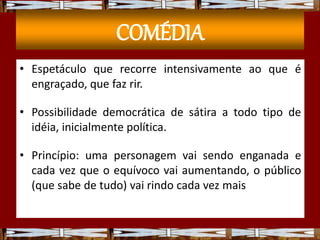 COMÉDIA
• Espetáculo que recorre intensivamente ao que é
engraçado, que faz rir.
• Possibilidade democrática de sátira a todo tipo de
idéia, inicialmente política.
• Princípio: uma personagem vai sendo enganada e
cada vez que o equívoco vai aumentando, o público
(que sabe de tudo) vai rindo cada vez mais
 