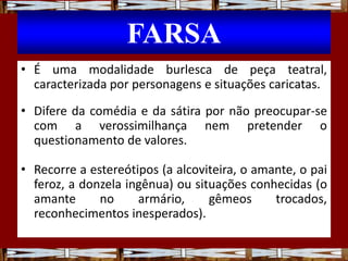 FARSA
• É uma modalidade burlesca de peça teatral,
caracterizada por personagens e situações caricatas.
• Difere da comédia e da sátira por não preocupar-se
com a verossimilhança nem pretender o
questionamento de valores.
• Recorre a estereótipos (a alcoviteira, o amante, o pai
feroz, a donzela ingênua) ou situações conhecidas (o
amante no armário, gêmeos trocados,
reconhecimentos inesperados).
 
