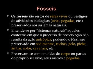 Os  fósseis  são restos de  seres vivos  ou vestígios de atividades biológicas ( ovos ,  pegadas , etc.) preservados nos sistemas naturais.  Entende-se por "sistemas naturais" aqueles contextos em que o processo de preservação não resulta da ação  antrópica , podendo o fóssil ser preservado em  sedimentos ,  rochas ,  gelo ,  piche ,  âmbar ,  solos ,  cavernas , etc.  Preservam-se como moldes do  corpo  ou partes do próprio ser vivo, seus rastros e  pegadas . 