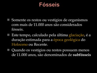 Somente os restos ou vestígios de organismos com mais de 11.000 anos são considerados fósseis.  Este tempo, calculado pela última  glaciação , é a duração estimada para a  época geológica  do  Holoceno  ou Recente.  Quando os vestígios ou restos possuem menos de 11.000 anos, são denominados de  subfósseis 