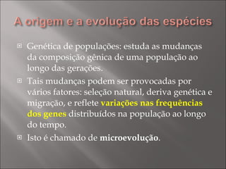 Genética de populações: estuda as mudanças da composição gênica de uma população ao longo das gerações. Tais mudanças podem ser provocadas por vários fatores: seleção natural, deriva genética e migração, e reflete  variações nas frequências dos genes  distribuídos na população ao longo do tempo. Isto é chamado de  microevolução . 