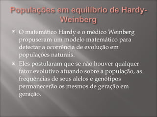 O matemático Hardy e o médico Weinberg propuseram um modelo matemático para detectar a ocorrência de evolução em populações naturais. Eles postularam que se não houver qualquer fator evolutivo atuando sobre a população, as frequências de seus alelos e genótipos permanecerão os mesmos de geração em geração. 