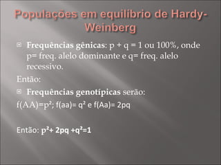 Frequências gênicas : p + q = 1 ou 100%, onde p= freq. alelo dominante e q= freq. alelo recessivo. Então: Frequências genotípicas  serão: f(AA)=p ²; f(aa)= q² e f(Aa)= 2pq Então:  p ²+ 2pq +q²=1 
