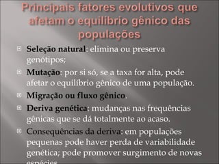 Seleção natural : elimina ou preserva genótipos; Mutação : por si só, se a taxa for alta, pode afetar o equilíbrio gênico de uma população. Migração ou fluxo gênico . Deriva genética : mudanças nas frequências gênicas que se dá totalmente ao acaso.  Consequências da deriva : em populações pequenas pode haver perda de variabilidade genética; pode promover surgimento de novas espécies. 