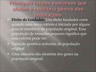 Efeito do fundador:  Um efeito fundador corre quando uma nova colônia é iniciada por alguns poucos membros da população original. Essa população de tamanho pequeno significa que essa colônia pode ter: Variação genética reduzida da população original.  Uma amostra não aleatória dos genes na população original.  