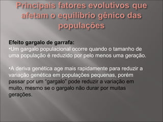 Efeito gargalo de garrafa: Um gargalo populacional ocorre quando o tamanho de uma população é reduzido por pelo menos uma geração.  A deriva genética age mais rapidamente para reduzir a variação genética em populações pequenas, porém  passar por um “gargalo” pode reduzir a variação em muito, mesmo se o gargalo não durar por muitas gerações. 