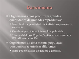 Organismos vivos produzem grandes quantidades de unidades reprodutivas No entanto, a quantidade de indivíduos permanece constante. Concluiu que há uma intensa luta pela vida. Thomas Malthus: Populações tendem a crescer em PG. Alimentos em PA. Organismos de uma mesma população possuem características diferentes. Estas podem passar de geração a geração. 