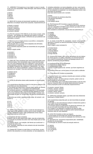 13. (UNEB-BA) "A formação de um novo órgão no corpo é o resulta-
do de uma nova necessidade." Nesta afirmação, está implícita a teoria
proposta por:
a) Darwin.
b) Oparin.
c) Mendel.
d) Pasteur.
e) Lamarck.
14. (MACK-SP) As teorias da transmissão hereditária dos caracteres
adquiridos e da seleção natural foram propostas, respectivamente por:
a) Darwin e Lamarck.
b) Lamarck e Darwin.
c) Darwin e Weismann.
d) Weismann e Darwin.
e) Lamarck e Mendel.
15. (PUC-RJ) Lamarck (1744-1829) foi um dos únicos a propor, antes
de Darwin, uma hipótese bem elaborada para explicar a evolução.
Analise as três afirmações abaixo, verificando a(s) que poderia(m) ser
atribuida(s) a Lamarck:
I. A falta de uso de um órgão provoca a sua atrofia e, conseqúente-
mente, o seu desaparecimento.
II. Na luta pela vida, os jovens menos adaptados são eliminados,
perpetuando-se os mais fortes.
III. Os caracteres adquiridos podem ser transmitidos de uma geração
a outra.
Marque a opção correta:
a) somente I
b) somente II
c) somente III
d) somente I e II
e) somente I e III
16. (OSEC-SP) "Seus ancestrais eram animais de quatro patas como
os demais répteis. Uma necessidade surgiu e esses animais passa-
ram a se mover deslizando pelo solo e esticando o corpo para atra-
vessar passagens estreitas. Nessas condições as patas deixaram de
ter utilidade e passaram até a prejudicar o deslizamento. As patas,
pela falta de uso, foram se atrofiando e, após um longo tempo, desa-
pareceram por completo". Este texto exemplifica a teoria denominada:
a) seleção natural.
b) morganismo.
c) darwinismo.
d) lamarckismo.
e) fixismo.
17. (UFRS) As afirmativas abaixo estão baseadas em teorias evoluti-
vas.
I. As características adquiridas ao longo da vida de um organismo são
transmitidas aos seus descendentes.
II. Uma ginasta que desenvolveu músculos fortes, através de intensos
exercícios, terá filhos com a musculatura bem desenvolvida.
III. 0 ambiente seleciona a variabilidade existente em uma população.
IV Em uma ninhada de cães, o animal mais bem adaptado às condi-
ções de vida existentes sobreviverá por mais tempo e, portanto, terá
oportunidade de gerar um número maior de cãezinhos semelhantes a
ele.
A alternativa que contém, respectivamente, idéias de Lamarck e de
Darwvin é:
a) I e II.
b) I e IV.
c) III e II.
d) III e IV.
e) IV e II.
18. (UFRN) August Weismann cortou a cauda de camundongos du-
rante mais de cem gerações e verificou que as novas ninhadas conti-
nuavam a apresentar aquele órgão perfeitamente normal. Dessa
experiência pode-se concluir que:
a) as espécies são fixas e imutáveis.
b) quanto mais se utiliza determinado órgão, mais ele se desenvolve.
c) a evolução se processa dos seres vivos mais simples para os mais
complexos.
d) a seleção natural e as mutações são fatores que condicionam a
evolução dos seres vivos.
e) os caracteres adquiridos do meio ambiente não são transmitidos
aos descendentes.
19. (Ceeteps-SP) "Existem os mais fortes e os mais fracos, os sexu-
almente mais atraentes e os menos atraentes, os mais adaptados às
condições ambientais e os menos adaptados; por isso, numa mesma
espécie, os indivíduos não são exatamente iguais entre si. Sendo que
os mais adaptados se perpetuam e os menos adaptados tendem a ser
eliminados da população."
Esse texto está de acordo com o conceito:
a) fixista.
b) da transmissão de caracteres adquiridos.
c) da geração espontânea.
d) naturalista.
e) da seleção natural.
20. (PUC/Campinas-SP) Considere a seguinte afirmativa:
"Entende-se por ____________ a maior sobrevivência dos indivíduos
mais bem adaptados a um determinado ambiente que estão em com-
petição com outros menos adaptados".
Para completá-la corretamente, a lacuna deve ser preenchida por:
a) mutação.
b) migração.
c) variabilidade.
d) seleção natural.
e) oscilação genética.
21. (U. Caxias de Sul-RS) "As populações crescem em progressão
geométrica, enquanto as reservas alimentares crescem em progres-
são aritmética."
Quem chegou a essa conclusão foi:
a) Charles Darwin.
b) Jean Lamarck.
c) Thomas Malthus.
d) Ernst Haeckel.
e) Gregor Mendel.
22. (Unisinos-RS) Existem, pelo menos, dois gêneros de siris habitan-
do o litoral gaúcho e um deles, o Arenaeus, se confunde facilmente
com a areia do fundo do mar, já que a sua carapaça assume cor e
desenho semelhante. Essa semelhança:
a) é resultante do tipo de sua alimentação.
b) é resultante da seleção natural.
c) é absolutamente fortuita.
d) lembra a origem evolutiva dos animais que foram originários do
solo.
e) é devida à forma que o animal passa a ter para poder se defender.
23. (F Dom Bosco-DF) Analise as proposições:
I. As girafas ficaram com o pescoço comprido para comerem as folhas
situadas em árvores altas.
II. Algumas girafas, por terem pescoço comprido, podiam comer as
folhas situadas em árvores altas.
III. Um halterofilista, com a musculatura desenvolvida à custa de muito
exercício, deverá ter filhos com grande desenvolvimento muscular.
Essas proposições podem ser atribuídas respectivamente a:
a) Lamarck, Lamarck, Darwin.
b) Darwin, Lamarck, Lamarck.
c) Lamarck, Darwin, Lamarck.
d) Darwin, Darwin, Darwin.
e) Lamarck, Lamarck, Lamarck.
24. (UEPA) Dos postulados abaixo, qual deles está mais diretamente
relacionado a Charles Darwin?
a) As características adquiridas pelo uso são transmitidas de geração
em geração.
b) Um órgão ou uma outra estrutura qualquer se desenvolve quando o
meio externo impõe tal necessidade.
c) A evolução resulta de modificações nos genes dos indivíduos, que
por sua vez serão transmitidas aos seus descendentes.
d) A mutação é uma alteração na seqüência de bases do DNA.
e) Através da seleção natural, as espécies serão representadas por
indivíduos cada vez mais adaptados.
25. (Unifor-CE) Considere os itens que seguem.
I. Comprovação da transmissão das características adquiridas.
II. Desenvolvimento do conceito de adaptação dos indivíduos ao meio
ambiente.
III. Descoberta dos mecanismos responsáveis pela variabilidade
genética de uma população.
A contribuição de Lamarck à teoria da evolução reside em:
a) I apenas.
b) II apenas.
c) I e III apenas.
d) II e III apenas.
e) I, II e III.
 