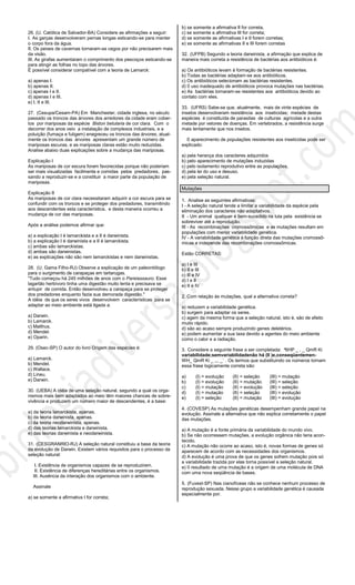26. (U. Católica de Salvador-BA) Considere as afirmações a seguir:
I. As garças desenvolveram pernas longas esticando-se para manter
o corpo fora da água.
II. Os peixes de cavernas tornaram-se cegos por não precisarem mais
da visão.
III. As girafas aumentaram o comprimento dos pescoços esticando-se
para atingir as folhas no topo das árvores.
É possível considerar compatível com a teoria de Lamarck:
a) apenas I.
b) apenas II.
c) apenas I e II.
d) apenas I e III.
e) I, II e III.
27. (Cesupa/Cesam-PA) Em Manchester, cidade inglesa, no século
passado os troncos das árvores dos arredores da cidade eram cober-
tos por mariposas da espécie Biston betularia de cor clara. Com o
decorrer dos anos veio a instalação de complexos industriais, e a
poluição (fumaça e fuligem) enegreceu os troncos das árvores; atual-
mente os troncos das árvores apresentam um grande número de
mariposas escuras, e as mariposas claras estão muito reduzidas.
Analise abaixo duas explicações sobre a mudança das mariposas.
Explicação I
As mariposas de cor escura foram favorecidas porque não poderiam
ser mais visualizadas facilmente e comidas pelos predadores, pas-
sando a reproduzir-se e a constituir a maior parte da população de
mariposas.
Explicação II
As mariposas de cor clara necessitaram adquirir a cor escura para se
confundir com os troncos e se proteger dos predadores, transmitindo
aos descendentes esta característica, e desta maneira ocorreu a
mudança de cor das mariposas.
Após a análise podemos afirmar que:
a) a explicação I é lamarckista e a II é darwinista.
b) a explicação I é darwinista e a II é lamarckista.
c) ambas são lamarckistas.
d) ambas são darwinistas.
e) as explicações não são nem lamarckistas e nem darwinistas.
28. (U. Gama Filho-RJ) Observe a explicação de um paleontólogo
para o surgimento de carapaças em tartarugas.
"Tudo começou há 245 milhões de anos com o Pareiassauro. Esse
lagartão herbívoro tinha uma digestão muito lenta e precisava se
entupir de comida. Então desenvolveu a carapaça para se proteger
dos predadores enquanto fazia sua demorada digestão."
A idéia de que os seres vivos desenvolvem características para se
adaptar ao meio ambiente está ligada a:
a) Darwin.
b) Lamarck.
c) Malthus.
d) Mendel.
e) Oparin.
29. (Osec-SP) O autor do livro Origem das espécies é:
a) Lamarck.
b) Mendel.
c) Wallace.
d) Lineu.
e) Darwin.
30. (UEBA) A idéia de uma seleção natural, segundo a qual os orga-
nismos mais bem adaptados ao meio têm maiores chances de sobre-
vivência e produzem um número maior de descendentes, é a base:
a) da teoria lamarckista, apenas.
b) da teoria darwinista, apenas.
c) da teoria neodarwinista, apenas.
d) das teorias lamarckista e darwinista.
e) das teorias darwinista e neodarwinista.
31. (CESGRANRIO-RJ) A seleção natural constituiu a base da teoria
da evolução de Darwin. Existem vários requisitos para o processo da
seleção natural:
I. Existência de organismos capazes de se reproduzirem.
II. Existência de diferenças hereditárias entre os organismos.
III. Ausência da interação dos organismos com o ambiente.
Assinale
a) se somente a afirmativa I for correta;
b) se somente a afirmativa II for correta,
c) se somente a afirmativa III for correta;
d) se somente as afirmativas I e II forem corretas;
e) se somente as afirmativas II e III forem corretas
32. (UFPB) Segundo a teoria darwinista, a afirmação que explica de
maneira mais correta a resistência de bactérias aos antibióticos é:
a) Os antibióticos levam à formação de bactérias resistentes.
b) Todas as bactérias adaptam-se aos antibióticos.
c) Os antibióticos selecionam as bactérias resistentes.
d) 0 uso inadequado de antibióticos provoca mutações nas bactérias.
e) As bactérias tornaram-se resistentes aos antibióticos devido ao
contato com eles.
33. (UFRS) Sabe-se que, atualmente, mais de vinte espécies de
insetos desenvolveram resistência aos inseticidas; metade destas
espécies é constituída de parasitas de culturas agrícolas e a outra
metade por vetores de doenças. Em vertebrados, a resistência surge
mais lentamente que nos insetos.
0 aparecimento de populações resistentes aos inseticidas pode ser
explicado:
a) pela herança dos caracteres adquiridos
b) pelo aparecimento de mutações induzidas
c) pelo isolamento reprodutivo entre as populações.
d) pela lei do uso e desuso.
e) pela seleção natural.
Mutações
1. Analise as seguintes afirmativas:
I - A seleção natural tende a limitar a variabilidade da espécie pela
eliminação dos caracteres não adaptativos.
II - Um animal qualquer é bem-sucedido na luta pela existência se
sobreviver até a reprodução.
III - As recombinações cromossômicas e as mutações resultam em
populações com menor variabilidade genética.
IV - A variabilidade genética é função direta das mutações cromossô-
micas e independe das recombinações cromossômicas.
Estão CORRETAS:
a) I e III
b) II e III
c) Ill e IV
d) I e II
e) II e IV
2. Com relação às mutações, qual a alternativa correta?
a) reduzem a variabilidade genética.
b) surgem para adaptar os seres.
c) agem da mesma forma que a seleção natural, isto é, são de efeito
muito rápido.
d) são ao acaso sempre produzindo genes deletérios.
e) podem aumentar a sua taxa devido a agentes do meio ambiente
como o calor e a radiação.
3. Considere a seguinte frase a ser completada: ³6HP _ , _ QmR Ki
variabilidade;semvariabilidadenão há (II )e,conseqüentemen-
WH_ QmR Ki _ ,,, _´ . Os termos que substituindo os números tornam
essa frase logicamente correta são:
a) (I) = evolução (II) = seleção (III) = mutação
b) (I) = evolução (II) = mutação (III) = seleção
c) (I) = mutação (II) = evolução (III) = seleção
d) (I) = mutação (II) = seleção (III) = evolução
e) (I) = seleção (II) = mutação (III) = evolução
4. (COVESP) As mutações genéticas desempenham grande papel na
evolução. Assinale a alternativa que não explica corretamente o papel
das mutações.
a) A mutação é a fonte primária da variabilidade do mundo vivo.
b) Se não ocorressem mutações, a evolução orgânica não teria acon-
tecido.
c) A mutação não ocorre ao acaso, isto é, novas formas de genes só
aparecem de acordo com as necessidades dos organismos.
d) A evolução é uma prova de que os genes sofrem mutação pois só
a variabilidade trazida por elas torna possível a seleção natural.
e) 0 resultado de uma mutação é a origem de uma molécula de DNA
com uma nova seqüência de bases.
5. (Fuvest-SP) Nas cianofíceas não se conhece nenhum processo de
reprodução sexuada. Nesse grupo a variabilidade genética é causada
especialmente por.
 