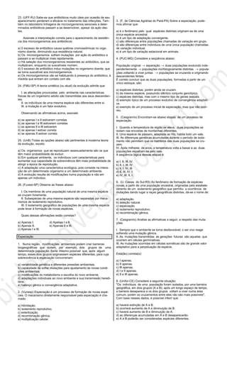 23. (UFF-RJ) Sabe-se que antibióticos muito úteis por ocasião de seu
aparecimento perderam a eficácia no tratamento das infecções. Tam-
bém no laboratório linhagens de microorganismos sensíveis a deter-
minados antibióticos passam a se desenvolver, apesar da ação des-
tes.
Assinale a interpretação correta para o aparecimento da resistên-
cia dos microorganismos aos antibióticos:
a) 0 excesso de antibiótico causa quebras cromossômicas no orga-
nismo doente, diminuindo sua resistência natural.
b) Os microorganismos sofrem mutações por ação do antibiótico e
passam a se multiplicar mais rapidamente.
c) Há seleção dos microorganismos resistentes ao antibiótico, que se
multiplicam, enquanto os suscetíveis morrem.
d) 0 excesso de antibiótico induz mutações no organismo doente, que
se torna suscetível aos microorganismos.
e) Os microorganismos vão se habituando à presença do antibiótico, à
medida que entram em contato com ele.
24. (FMU-SP) A teoria sintética (ou atual) da evolução admite que:
I. as alterações provocadas pelo ambiente nas características
físicas de um organismo adulto são transmitidas aos seus descenden-
tes:
II. os indivíduos de uma mesma espécie são diferentes entre si.
III. a mutação é um fator evolutivo.
Observando as afirmativas acima, assinale:
a) se apenas I e II estiverem corretas
b) se apenas I e III estiverem corretas
c) se apenas II e III estiverem
d) se apenas I estiver correta
e) se apenas II estiver correta
25. (UnB) Todas as opções abaixo são pertinentes à moderna teoria
da evolução, exceto:
a) Os organismos que se reproduzem assexuadamente são os que
têm maior probabilidade de evoluir.
b) Em qualquer ambiente, os indivíduos com características para
aumentar sua capacidade de sobrevivência têm mais probabilidade de
atingir a época de reprodução.
c) A adaptação uma característica ecológica, pois consiste na intera-
ção de um determinado organismo a um determinado ambiente.
d) A evolução resulta de modificações numa população e não em
apenas um indivíduo.
26. (Fuvest-SP) Observe as frases abaixo:
I. Os membros de uma população natural de uma mesma espécie
se cruzam livremente.
II. Subespécies de uma mesma espécie são separadas por meca-
nismos de isolamento reprodutivo.
III. 0 isolamento geográfico de populações de uma mesma espécie
pode levar à formação de novas espécies.
Quais dessas afirmações estão corretas?
a) Apenas I. d) Apenas I e II.
b) Apenas II. e) Apenas II e III.
c) Apenas I e III.
Especiação
1. Numa região, modificações ambientais podem criar barreiras
biogeográficas que isolam, por exemplo, dois grupos de uma
determinada população. Seria mesmo possível que, após algum
tempo, esses dois grupos originassem espécies diferentes, para cuja
sobrevivência e especiação concorreriam:
a) variabilidade genética e diferentes pressões ambientais.
b) capacidade de sofrer mutações para ajustamento às novas condi-
ções ambientais.
c) modificações do metabolismo e escolha do novo ambiente.
d) adaptações individuais ao novo ambiente e sua transmissão heredi-
tária.
e) balanço gênico e convergência adaptativa.
2. (Vunesp) Especiação é um processo de formação de novas espé-
cies. O mecanismo diretamente responsável pela especiação é cha-
mado:
a) hibridação.
b) isolamento reprodutivo.
c) esterilização.
d) recombinação gênica.
e) multiplicação celular.
3. (F. de Ciências Agrárias do Pará-PA) Sobre a especiação, pode-
mos afirmar que:
a) é o fenômeno pelo qual espécies distintas originam-se de uma
única espécie ancestral.
b) é um tipo de adaptação convergente.
c) são diferenças entre populações chamadas de variação em grupo.
d) são diferenças entre indivíduos de uma única população chamadas
de variação individual.
e) é um tipo de variação estacional em animais.
4. (PUC-MG) Considere a seqüência abaixo:
População original separação duas populações evoluindo inde-
pendentemente  populações morfologicamente distintas popula-
ções voltando a viver juntas populações se cruzando e originando
descendentes férteis
É correto concluir que as duas populações, formadas a partir de um
único estoque, são:
a) espécies distintas, porém ainda se cruzam.
b) da mesma espécie, possuindo idêntico conjunto genotípico.
c) espécies distintas, mas com o mesmo tipo de genes sexuais.
d) exemplo típico de um processo evolutivo de convergência adaptati-
va.
e) exemplo de um processo inicial de especiação, mas que não ocor-
reu.
5. (Cesgranrio) Encontram-se abaixo etapas de um processo de
especiação.
I. Quando a temperatura da região se eleva, duas populações se
isolam nas encostas de montanhas diferentes.
II. Uma espécie de pássaro, adaptada ao frio, habita todo um vale.
III. As diferenças genéticas acumuladas durante o período de isola-
mento não permitem que os membros das duas populações se cru-
zem.
IV. Após milhares de anos, a temperatura volta a baixar e as duas
populações espalham-se pelo vale.
A seqüência lógica dessas etapas é:
a) I, II, III, IV.
b) II, I, III, IV
c) II, I, IV, III
d) II, III, IV, I
e) IV, III, II, I.
6. (U. Caxias do Sul-RS) Ao fenômeno de formação de espécies
novas, a partir de uma população ancestral, originadas pelo estabele-
cimento de um isolamento geográfico que permitiu a ocorrência de
mutações dando lugar a raças geográficas distintas, dá-se o nome de:
a) adaptação.
b) seleção natural.
c) especiação.
d) isolamento reprodutivo.
e) recombinação gênica.
7. (Cesgranrio) Analise as afirmativas a seguir, a respeito das muta-
ções.
I. Sempre que o ambiente se torna desfavorável, o ser vivo reage
sofrendo uma mutação gênica.
II. As mutações transmitidas às gerações futuras são aquelas que
ocorrem em células germinativas.
III. As mutações ocorridas em células somáticas são de grande valor
adaptativo para a perpetuação da espécie.
Está(ão) correta(s):
a) I apenas.
b) II apenas.
c) III apenas.
d) I e II apenas.
e) II e III apenas.
8. (Unifor-CE) Considere a seguinte situação:
"Os indivíduos de uma população foram isolados, por uma barreira
geográfica, em dois grupos (A e B); após um longo espaço de tempo,
a barreira desaparece e os dois grupos voltam a viver numa área
comum, porém os cruzamentos entre eles não são mais possíveis".
Com base nesses dados, é possível inferir que:
a) haverá extinção de A e B.
b) ocorrerá aumento de A e diminuição de B.
c) haverá aumento de B e diminuição de A.
d) as diferenças acumuladas em A e B desaparecerão.
e) A e B poderão ser consideradas espécies diferentes.
 