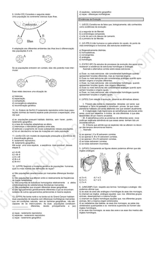 9. (Unifor-CE) Considere o seguinte relato:
Uma população do continente coloniza duas ilhas.
A adaptação aos diferentes ambientes das ilhas leva à diferenciação
das populações A e B.
Se as populações entrarem em contato, elas não poderão mais inter-
cruzar.
Esse relato descreve uma situação de:
a) heterose.
b) especiação.
c) competição.
d) convergência adaptativa.
e) recombinação genética.
10. (U. Estácio de Sá-RJ) O isolamento reprodutivo entre duas popu-
lações vizinhas da mesma espécie pode provocar a especiação, uma
vez que:
a) as populações possuem habitats distintos, sem haver, porém,
isolamento geográfico.
b) a taxa de mutações adaptativas se altera.
c) interrompe o intercâmbio genético entre elas.
d) estimula o surgimento de novas subespécies nessas populações.
e) há um decréscimo na taxa de mutações em cada população.
11. (Unifor-CE) Um modelo de especiação pressupõe a ocorrência de:
I. diversificação gênica;
II. isolamento reprodutivo;
III. isolamento geográfico.
Até surgir uma nova espécie, a seqüência mais provável dessas
etapas é:
a) I–II–III.
b) I–III–II
c) II–I–III
d) III–I–II
e) III–II–I
12. (UFPR) Segundo a moderna genética de populações humanas,
qual é a mais realista das definições de raças?
a) São populações caracterizadas por marcantes diferenças fenotípi-
cas.
b) São populações que diferem entre si relativamente às freqüências
de traços hereditários.
c) São conjuntos de indivíduos homozigotos relativamente a alelos
condicionadores de características fenotípicas marcantes.
d) São populações que ocupam diferentes áreas geográficas.
e) São agrupamentos geneticamente diferentes e que se encontram
isolados de outros agrupamentos pertencentes à mesma espécie.
13. (UFPA) Na borda norte e na borda sul do Grand Canyon habitam
duas populações de esquilos com diferenças morfológicas marcantes
que, em condições naturais, sem as barreiras geográficas, não são
capazes de se intercruzarem. As duas populações constituem
______________ diferentes, devido principalmente a (ao)
_________________
a) raças - isolamento reprodutivo
b) espécies - isolamento reprodutivo
c) raças - isolamento geográfico
d) espécies - isolamento geográfico
e) raças - diferenças morfológicas.
Evidências da Evolução
1. (UECE) Constitui-se de fatos que, biologicamente, são conhecidos
como evidências da evolução:
a) a segunda lei de Mendel.
b) a embriologia comparada.
c) a lei do uso e do desuso de Lamarck.
d) a primeira lei de Mendel.
2. (UC-PR) A mão humana e a pata anterior do cavalo, do ponto de
vista embriológico e funcional, são estruturas anatômicas:
a) filogeneticamente distintas.
b) homoplásticas.
c) convergentes.
d) análogas.
e) homólogas.
3. (FATEC-SP) Os estudos de processos de evolução dos seres vivos
revelaram a existência de estruturas homólogas e análogas.
Assinale a alternativa correta sobre essas estruturas:
a) Duas ou mais estruturas são consideradas homólogas quando
apresentam funções diferentes, mas as mesmas origens.
b) Duas ou mais estruturas são consideradas análogas quando apre-
sentam origens e funções diferentes.
c) Duas ou mais estruturas são consideradas homólogas quando
apresentam funções íguais, mas origens diferentes.
d) Duas ou mais estruturas são consideradas análogas quando apre-
sentam funções e origens iguais.
e) Duas ou mais estruturas são consideradas homólogas quando
apresentam funções e origens iguais.
4. (UFES) Com relação à evolução, observe as afirmativas abaixo:
I- Fósseis são restos ou impressões deixadas por seres que
habitaram a Terra no passado e constituem provas de que nosso
planeta foi habitado por seres diferentes dos que existem atualmente.
II- A explicação mais lógica para as semelhanças estruturais entre
seres vivos com aspectos e modos de vida diferentes é que eles
descendem de um mesmo ancestral.
III- A semelhança entre as proteínas de diferentes seres vivos
pode ser explicada admitindo-se que esses seres tenham tido um
ancestral comum.
IV- A teoria que admite que as espécies não se alteram no decor-
rer dos tempos denomina-se fixismo.
Assinale:
a) se apenas I, II e III estiverem corretas.
b) se apenas II, III e IV estiverem corretas.
c) se apenas I, IIl e IV estiverem corretas.
d) se todas estiverem corretas;
e) se todas estiverem incorretas.
5. (UFGO) Comparando as figuras abaixo podemos afirmar que são
órgãos análogos:
a) 3 e 4. d) 1 e 2.
b) 2 e 3. e) 1 e 4.
c) 2 e 4.
6. (UNICAMP) Com respeito aos termos homologia e analogia não
podemos afirmar que:
a) as asas da aves são análogas e homólogas às asas dos morcegos.
b) chamam-se órgãos análogos aqueles que, nos diferentes grupos
animais, desempenham a mesma função.
c) chamam-se órgãos homólogos aqueles que, nos diferentes grupos
animais, têm a mesma origem embrionária.
d) as nadadeiras das baleias, as asas dos morcegos, as patas dos
vertebrados quadrúpedes e os membros superiores do homem são
órgãos homólogos.
e) as asas dos morcegos, as asas das aves e as asas dos insetos são
órgãos homólogos.
 