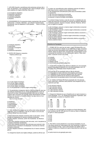 7. (UFU-MG) Quando a semelhança entre estruturas animais não é
sinal de parentesco, mas conseguida pela ação da seleção natural
sobre espécies de origens diferentes, fala-se em:
a) convergência adaptativa.
b) isolamento reprodutivo.
c) irradiação adaptativa.
d) isolamento geográfco.
e) alopatria.
8. (CESGRANRIO-RJ) Os esquemas abaixo representam três animais
pertencentes a Classes diferentes, que sofreram transformações
semelhantes para se adaptarem à vida aquática. Este é um ótimo
exemplo de:
a) irradiação adaptativa.
b) especiação.
c) evolução convergente.
d) raciação.
e) isoIamento reprodutivo.
9. (FATEC-SP) Observe o esquema:
Podemos afirmar que:
a) I e II são órgãos homólogos.
b) II e III são órgãos análogos.
c) I e III são órgãos homólogos.
d) II e III são órgãos homólogos.
e) I, II e III apresentam a mesma origem embrionária
10. Os geneticistas conseguiram extrair o DNA de partes de osso que
não estavam fossilizadas de um homem de Neanderthal, morto há
mais de 30 mil anos. Comparando este DNA com o de um homem
moderno eles concluiram que nós não somos descendentes do Nean-
derthal e sim que ele é um parente próximo; ou seja, temos um as-
cendente em comum.
Isso é um tipo de prova
a) anatômica
b) comparativa
c) paleontológica
d) embriológica
e) bioquímica
11. Com referência à analogia que se verifica entre certas estruturas
orgânicas, como, por exemplo, a asa de um inseto e a de uma ave,
podemos afirmar que essa analogia:
a) indica claramente relações evolutivas entre os dois seres, conse-
qüentes de adaptações às mesmas condições ambientais.
b) indica relações evolutivas, porém não resultantes de influência
ambiental
c) não indica relações evolutivas entre dois seres, nem é resultante de
condições ambientais semelhantes.
d) não indica relações evolutivas; são estruturas que evoluíram inde-
pendentemente e resultaram de adaptações funcionais às mesmas
condições ambientais.
e) indica relações evolutivas, conseqüentes de um mesmo conteúdo
gênico.
12. (Cesgranrio) Quanto aos órgãos análogos, podemos afirmar que:
a) podem ser exemplificados pelas nadadeiras peitorais da baleia e
pelo braço humano, apesar do seu aspecto diverso.
b) são perfeitamente exemplificados pelas asas da borboleta e pelas
do passarinho.
c) são uma prova bioquímica da evolução.
d) são uma prova embriológica da evolução.
e) possuem a mesma formação embriológica.
13. (Unirio) O braço humano, a asa de uma ave, a nadadeira de uma
baleia são estruturas encontradas em animais de espécies diferentes,
mostrando aspectos diversos e funções distintas. Podemos afirmar
que os órgãos em questão:
a) são homólogos, possuem a mesma origem embrionária e encerram
a mesma anatomia interna.
b) são homólogos, possuem a mesma origem embrionária e encerram
anatomia interna distinta.
c) são homólogos, possuem origem embrionária distinta e encerram a
mesma anatomia interna.
d) são análogos, possuem a mesma origem embrionária e encerram
anatomia interna distinta.
e) são análogos, possuem origem embrionária distinta e encerram a
mesma anatomia interna.
Genética de Populações
1. (FCMSC-SP) Em certo tipo de inseto, o gene que determina a cor
escura é dominante em relação ao que determina cor clara. Cinqüenta
casais de animais heterozigotos para esse gene foram libertados num
deserto. Depois de alguns anos, encontrou-se uma população na qual
a proporção de indivíduos era de 3 claros para 1 escuro. Pelos resul-
tados, é possível concluir que houve:
a) mutação.
b) imigração.
c) dominância.
d) seleção natural.
e) transmissão de caracteres adquiridos.
2. (Fuvest-SP) A freqüência de indivíduos afetados por uma anomalia
genética autossômica recessiva, em uma dada população, era 0,16.
Constatou-se a diminuição dessa freqüência após:
a) a morte de 5% da população total por falta de alimento.
b) a imigração de muitos indivíduos homozigóticos dominantes.
c) o nascimento de 48 indivíduos afetados entre 300 nascidos.
d) o casamento preferencial de indivíduos heterozigóticos.
e) o crescimento da população devido à diminuição da predação.
3. (U. Católica de Pelotas-RS) Numa população de 3 mil pessoas,
onde o gene para o albinismo está presente numa freqüência de 0,2,
espera-se que haja:
a) 40 indivíduos albinos.
b) 120 indivíduos albinos.
c) 960 indivíduos normais.
d) 1.200 indivíduos albinos.
e) 1.920 indivíduos normais.
4. (Cesgranrio) Sabendo-se que a freqüência de um gene recessivo a,
numa população, é 0,1, as freqüências genotípicas esperadas para
essa população, se estiver em equilíbrio, serão:
AA Aa aa
a) 0,9 0,09 0,01
b) 0,81 0,18 0,01
c) 0,81 0,09 0,1
d) 0,72 0,18 0,1
e) 0,25 0,50 0,25
5. (UFSE) Em uma população em equilíbrio de Hardy-Weinberg, 64%
dos indivíduos são AA, 32% são Aa e 4% são aa. Qual é a freqüência
do gene A, nessa população?
a) 0,04
b) 0,20
c) 0,32
d) 0,64
e) 0,80
6. (PUC-SP) A anemia falciforme é uma doença hereditária. As víti-
mas dessa doença em heterozigose são mais resistentes à malária do
que as pessoas normais. Face a esta situação nas regiões onde a
malária é endêmica a freqüência do gene responsável por este tipo de
anemia:
a) oscila muito de uma geração para outra.
 