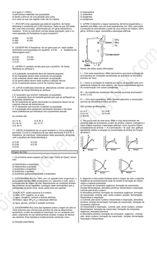 b) é igual a 1 (100%).
c) permanece inalterada nas populações.
d) tende a diminuir de uma geração para outra.
e) é maior do que nas regiões onde não há malária.
7. (PUC-SP) Uma população que está em equilíbrio de Hardy-
Weinberg é constituída por 2 000 indivíduos. Sabe-se que 320 deles
têm uma certa anomalia, determinada por um gene autossômico
recessivo Entre os indivíduos normais dessa população, qual o nú-
mero esperado de Portadores do gene recessivo?
a) 960. d) 320
b) 480. e) 240.
c) 420.
8. (CESESP-PE) A freqüência de um gene para um dado caráter
dominante numa população em equilíbrio é 0,20. A freqüência de
heterozigotos será:'
a) 0,04. d) 0,64.
b) 0.20. e) 0,80.
c) 0,32.
9. (UFMG) A condição correta para que o equilíbrio de Hardy-
Weinberg se verifique é:
a) A população considerada deve ser bastante pequena.
b) As migrações devem estar ocorrendo na população.
c) As mutações devem estar ocorrendo na população.
d) Os genes alelos devem estar sujeitos a seleção natural.
e) Os cruzamentos devem ocorrer de maneira casual.
10. (UFCE-modificada) Assinale as alternativas corretas para que o
equilíbrio de Hardy-Weinberg se verifique'
I- É necessário que ocorram migrações na população.
II- A população deve ser bastante grande para que se verifiquem as
proporções estatísticas.
III- Os portadores de genes dominantes ou recessivos devem ter as
mesmas chances de sobrevivência.
IV- É necessário que ocorram mutações na população.
V- A população deve apresentar reprodução sexuada e não deve
haver preferências por Indivíduos nos cruzamentos sexuais.
As corretas são:
a) I, II, III d) II, III, V
b) I, III, IV e) I, II, IV
c) II, III, IV
11. (UECE) A freqüência de um gene recessivo a, numa população
panmítica. é 0,30 e a freqüência de seu alelo dominante A é 0,70. A
freqüência de indivíduos heterozigotos nesta população, de acordo
com o equilíbrio de Hardy-Weinberg é:
a) 0,49 d) 0,50
b) 0,09 e) 0,25
c) 0,42
Origem da Vida
1. Os primeiros seres surgidos na Terra, pela Teoria de Oparin, teriam
sido:
a) Heterótrofos e anaeróbios
b) Heterótrofos e aeróbios
c) Autótrofos e anaeróbios
d) Autótrofos e aeróbios
e) Autótrofos quimiossintetizantes e anaeróbios
2. (CESGRANRIO-RJ) Em 1953, com um aparelho bem engenhoso, o
pesquisador Stanley Miller acrescentou um elemento a mais para a
compreensão da origem da vida. Reproduzindo as condições ambien-
tais primitivas no seu aparelho, conseguiu obter aminoácidos sem a
participação de seres vivos, tendo usado para isso apenas:
a) ADN, ATP, acetil-coenzima A e metano.
b) ADN, ATP, oxigênio, luz e calor.
c) água, nitrogênio, carbono e faíscas elétricas.
d) metano, água, NH , H3 2 e descargas elétricas.
e) água, glicose, amônia e radiação luminosa.
3. (CESGRANRIO-RJ) Uma das hipóteses sobre a origem da vida na
Terra presume que a forma mais primitiva de vida se desenvolveu
lentamente, a partir de substância inanimada, em um ambiente com-
plexo, originando um ser extremamente simples, incapaz de fabricar
seu alimento. Esta hipótese é modernamente conhecida como:
a) Geração espontânea
b) heterotrófica
c) autotrófica
d) epigênese
e) pangênese
4. (UFRS) O desenho a seguir representa, de forma esquemática, o
aparelho que Miller usou em suas experiências, em 1953, para testar
a produção de aminoácidos a partir de uma mistura de metano, hidro-
gênio, amônia e água, submetida a descargas elétricas.
Abaixo são feitas quatro afirmações:
I — Com essa experiência, Miller demonstrou que havia produção de
aminoácidos em condições semelhantes às que havia na atmosfera
primitiva da Terra.
II — Como a circulação do material por dentro do aparelho está com-
pletamente isolada do meio externo, não houve possibilidade alguma
de contaminação com outras substâncias.
III — As substâncias resultantes das reações químicas acumularam-
se em C e D.
IV — Com essa experiência, Miller também descobriu a composição
química da atmosfera primitiva da Terra.
São corretas as afirmações:
a) I e II. d) I e III.
b) II e IV. e) II e III.
c) III e IV.
5. Há pouco mais de vinte anos, Miller e Urey demonstraram ser
possível obter-se aminoácido a partir de amônia, metano, hidrogênio e
vapor-d'água expostos a descargas elétricas, como supunha Oparin.
Considerando-se amônia = A e aminoácido = B, qual dos gráficos
representa melhor a variação na concentração de ambos em função
do tempo?
6. Segundo a mais aceita hipótese sobre a origem da vida, a seguinte
seqüência de acontecimentos pode ter levado à formação de coacer-
vados e material protenóide:
a) Formação de compostos orgânicos, formação de coacervado,
simples fermentações, atmosfera primitiva, fotossíntese e respiração,
controle pelo ácido nucleico.
b) Atmosfera primitiva, formação de compostos orgânicos, formação
de coacervado, controle pelo ácido nucleico, simples fermentação,
fotossíntese e respiração.
c) Controle pelo ácido nucleico; fotossíntese e respiração, atmosfera
primitiva, simples fermentação, formação de coacervado, formação de
compostos orgânicos.
d) Fotossíntese e respiração, controle pelo ácido nucleico, simples
fermentações, formação de coacervado, formação de compostos
orgânicos, atmosfera primitiva.
e) Atmosfera primitiva, formação de compostos orgânicos, controle
pelo ácido nucleico, formação de coacervado, simples fermentação,
respiração e fotossíntese.
 