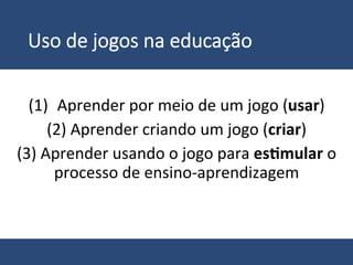 Uso  de  jogos  na  educação
	
  
(1)  Aprender	
  por	
  meio	
  de	
  um	
  jogo	
  (usar)	
  
(2)	
  Aprender	
  criando	
  um	
  jogo	
  (criar)	
  
(3)	
  Aprender	
  usando	
  o	
  jogo	
  para	
  es%mular	
  o	
  
processo	
  de	
  ensino-­‐aprendizagem	
  
 