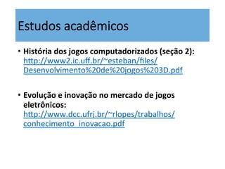Estudos  acadêmicos
•  História	
  dos	
  jogos	
  computadorizados	
  (seção	
  2):	
  
hsp://www2.ic.uﬀ.br/~esteban/ﬁles/
Desenvolvimento%20de%20jogos%203D.pdf	
  	
  
•  Evolução	
  e	
  inovação	
  no	
  mercado	
  de	
  jogos	
  
eletrônicos:	
  
hsp://www.dcc.ufrj.br/~rlopes/trabalhos/
conhecimento_inovacao.pdf	
  	
  
 