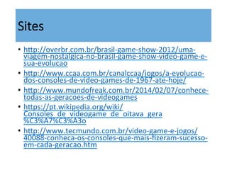 Sites
•  hsp://overbr.com.br/brasil-­‐game-­‐show-­‐2012/uma-­‐
viagem-­‐nostalgica-­‐no-­‐brasil-­‐game-­‐show-­‐video-­‐game-­‐e-­‐
sua-­‐evolucao	
  	
  
•  hsp://www.ccaa.com.br/canalccaa/jogos/a-­‐evolucao-­‐
dos-­‐consoles-­‐de-­‐video-­‐games-­‐de-­‐1967-­‐ate-­‐hoje/	
  	
  	
  	
  	
  
•  hsp://www.mundofreak.com.br/2014/02/07/conhece-­‐
todas-­‐as-­‐geracoes-­‐de-­‐videogames	
  	
  
•  hsps://pt.wikipedia.org/wiki/
Consoles_de_videogame_de_oitava_gera
%C3%A7%C3%A3o	
  	
  
•  hsp://www.tecmundo.com.br/video-­‐game-­‐e-­‐jogos/
40088-­‐conheca-­‐os-­‐consoles-­‐que-­‐mais-­‐ﬁzeram-­‐sucesso-­‐
em-­‐cada-­‐geracao.htm	
  
 
