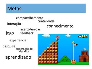 criaKvidade	
  
jogo	
  
experiência	
  
Metas
acerto/erro	
  e	
  
feedback	
  
aprendizado	
  
interação	
  
comparKlhamento	
  
pesquisa	
  
superação	
  de	
  
desaﬁos	
  
conhecimento	
  	
  
 