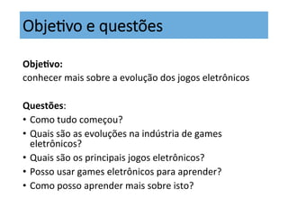 Obje;vo  e  questões
Obje%vo:	
  
conhecer	
  mais	
  sobre	
  a	
  evolução	
  dos	
  jogos	
  eletrônicos	
  
	
  
Questões:	
  
•  Como	
  tudo	
  começou?	
  
•  Quais	
  são	
  as	
  evoluções	
  na	
  indústria	
  de	
  games	
  
eletrônicos?	
  	
  
•  Quais	
  são	
  os	
  principais	
  jogos	
  eletrônicos?	
  
•  Posso	
  usar	
  games	
  eletrônicos	
  para	
  aprender?	
  
•  Como	
  posso	
  aprender	
  mais	
  sobre	
  isto?	
  
 