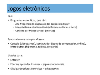 Jogos  eletrônicos
São:	
  	
  
•  Programas	
  especíﬁcos,	
  que	
  têm:	
  
-­‐  Alta	
  frequência	
  de	
  atualização	
  dos	
  dados	
  e	
  do	
  display	
  
-­‐  InteraKvidade	
  e	
  não	
  linearidade	
  (diferente	
  de	
  ﬁlmes	
  e	
  livros)	
  
-­‐  Conceito	
  de	
  "Mundo	
  virtual”	
  (imersão)	
  
	
  
Executados	
  em	
  uma	
  plataforma:	
  
•  Console	
  (videogames),	
  computador	
  (jogos	
  de	
  computador,	
  online),	
  
entre	
  outros	
  (ﬂiperama,	
  tablets,	
  celulares)	
  
Usados	
  para:	
  
•  Entreter	
  
•  Educar/	
  aprender	
  /	
  treinar	
  –	
  jogos	
  educacionais	
  
•  Divulgar	
  produtos	
  e	
  serviços	
  –	
  advergames	
  
 