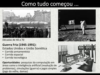 Décadas	
  de	
  40	
  a	
  70	
  
	
  
Guerra	
  Fria	
  (1945-­‐1991):	
  
Estados	
  Unidos	
  x	
  União	
  SoviéKca	
  
•  Corrida	
  armamenKsta	
  
•  Corrida	
  espacial	
  
•  Corrida	
  tecnológica	
  	
  
Oportunidades:	
  pesquisas	
  da	
  computação	
  em	
  
áreas	
  como	
  a	
  inteligência	
  arKﬁcial	
  (resolução	
  de	
  
problemas),	
  simulações	
  (guerra)	
  e	
  jogos	
  simples	
  
(jogo	
  da	
  velha,	
  damas)	
  
Como  tudo  começou  ...
 