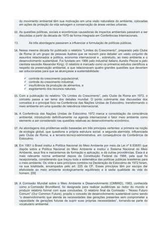 do movimento ambiental têm sua motivação em uma visão naturalista do ambiente, colocadas
em ações de proteção da vida selvagem e conservação de áreas verdes urbanas.
12. As questões políticas, sociais e econômicas causadoras de impactos ambientais passaram a ser
discutidas a partir da década de 1970 de forma integrada em Conferências Internacionais.
13. As três abordagens passaram a influenciar a formulação de políticas públicas.
14. Nessa mesma década foi publicado o relatório "Limites do Crescimento", preparado pelo Clube
de Roma (é um grupo de pessoas ilustres que se reúnem para debater um vasto conjunto de
assuntos relacionados a política, economia internacional e , sobretudo, ao meio ambiente e o
desenvolvimento sustentável. Foi fundado em 1966 pelo industrial italiano Aurelio Peccei e pelo
cientista escocês Alexander King). O relatório é marcado como os primeiros estudos científicos a
respeito da preservação ambiental, e que relacionavam quatro grandes questões que deveriam
ser solucionadas para que se alcançasse a sustentabilidade:
 controle do crescimento populacional,
 controle do crescimento industrial,
 insuficiência da produção de alimentos, e
 esgotamento dos recursos naturais.
15. Com a publicação do relatório “Os Limites do Crescimento”, pelo Clube de Roma em 1972, o
conceito passa a ser tema dos debates mundial. O ponto culminante das discussões dos
conceitos é o principal foco na Conferência das Nações Unidas de Estocolmo, transformando o
meio ambiente em uma questão de relevância internacional.
16. A Conferência das Nações Unidas de Estocolmo 1972 marca a consolidação da consciência
ambiental, introduzindo definitivamente na agenda internacional o fator meio ambiente como
elemento a ser considerado nas questões relativas ao desenvolvimento econômico.
17. As abordagens dos problemas estão baseadas em três principais vertentes: a primeira na noção
de ecologia global, que questiona a própria estrutura social; a segunda alarmista, influenciada
pelo Clube de Roma; e a terceira técnico-administrativa, em consequência da Conferência de
Estocolmo.
18. Em 1981 o Brasil institui a Política Nacional do Meio Ambiente por meio da Lei nº 6.938/81 que
dispõe sobre a Política Nacional do Meio Ambiente e institui o Sistema Nacional do Meio
Ambiente, seus fins e mecanismos de formação e aplicação, e dá outras providências. Essa é a
mais relevante norma ambiental depois da Constituição Federal da 1988, pela qual foi
recepcionada, considerando que traçou toda a sistemática das políticas públicas brasileiras para
o meio ambiente. Os vinte e seis princípios contidos na Declaração de Estocolmo de 1972 foram,
na sua totalidade, encampados pelo art. 225 da CF. Esses princípios têm por escopo dar
efetividade ao meio ambiente ecologicamente equilibrado e à sadia qualidade de vida do
homem. [09]
19. A Comissão Mundial sobre o Meio Ambiente e Desenvolvimento (CMMAD), 1983, conhecida
como a Comissão Brundtland, foi designada para realizar audiências ao redor do mundo e
produzir relatório formal com suas conclusões. O relatório final da Comissão - “Nosso Futuro
Comum” (Our Common Future), propôs o conceito de desenvolvimento sustentável como sendo
“o desenvolvimento que atende às necessidades das gerações presentes sem comprometer a
capacidade de gerações futuras de suprir suas próprias necessidades”, tornando-se parte do
vocabulário ambiental.
 