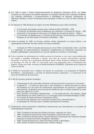20. Em 1989 é criado o Painel Intergovernamental de Mudanças Climáticas (IPCC, em inglês)
composto por três grupos de trabalho aplicados na avaliação científica das mudanças climáticas,
nos impactos ambientais e socioeconômicos e estratégias de resposta, antecipando os
diferentes desafios a serem enfrentados pela população mundial no início da última década do
milênio.
21. Na década de 1980 destacam-se alguns Acordos Multilaterais para o Meio Ambiente:
 A Convenção das Nações Unidas sobre o Direito do Mar (CNUDM) - 1982;
 O Protocolo de Montreal sobre Substâncias que Destroem a Camada de Ozônio - 1987
(praticando a Convenção de Viena para a Proteção da Camada de Ozônio - 1985); e
 A Convenção da Basiléia para o Controle de Movimentos Transfronteiriços de Resíduos
Perigosos e sua Eliminação (Convenção da Basiléia) - 1989.
22. Ainda na década de 1980, na Europa, partidos verdes ingressaram na arena política, e as
organizações ambientais de base cresceu em passo acelerado.
23. A década de 1990 é marcada pela busca por uma melhor compreensão sobre o conceito
e o significado do desenvolvimento sustentável, paralelamente às tendências crescentes em
direção à globalização, especialmente no que diz respeito ao comércio e à tecnologia.
24. Como resultado da participação de múltiplos grupos de interesse e uma maior responsabilização
em relação a questões ambientais e sociais, uma série de eventos internacionais alcançou
dimensão. O primeiro foi a Conferência Ministerial sobre o Meio Ambiente realizada em Bergen,
na Noruega, em maio de 1990. Foi convocada como uma preparação para a Conferência das
Nações Unidas para Meio Ambiente e Desenvolvimento (CNUMAD), conhecida como Cúpula da
Terra, ou Rio-92.
25. A Rio92 foi convocada com o objetivo de discutir as conclusões e as propostas do Relatório
Brundtland – principalmente, o conceito do desenvolvimento sustentável – e comemorar os 20
anos da Conferência de Estocolmo.
26. A Rio-92 produziu grandes resultados:
 A Declaração do Rio sobre Meio Ambiente e Desenvolvimento (contendo 27 princípios);
 A Agenda 21 – um plano de ação para o meio ambiente e o desenvolvimento no século
XXI baseado em uma série de contribuições especializadas de governos e organismos
internacionais. Atualmente serve de base de referência para o manejo ambiental na maior
parte das regiões do mundo;
 Duas grandes convenções internacionais – a Convenção-Quadro das Nações Unidas
sobre Mudança do Clima (UNFCCC) e a Convenção sobre Diversidade Biológica (CDB);
 A Comissão de Desenvolvimento Sustentável (CDS);
 Um acordo para negociar uma convenção mundial sobre a desertificação; e
 A declaração de Princípios para o Manejo Sustentável de Florestas.
27. Destacamos outras importantes conferências internacionais que internalizaram os conceitos de
sustentabilidade ambiental:
 1993: Conferência Mundial dos Direitos Humanos, realizada em Viena;
 1994: Conferência Internacional sobre População e Desenvolvimento, Cairo;
 1994: Conferência Mundial sobre o Desenvolvimento Sustentável dos Pequenos Estados
Insulares em Desenvolvimento, Bridgetown, Barbados;
 1995: Cúpula Mundial para o Desenvolvimento Social, Copenhague;
 1995: Quarta Conferência Mundial sobre a Mulher, Beijing;
 