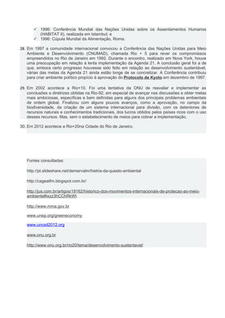  1996: Conferência Mundial das Nações Unidas sobre os Assentamentos Humanos
(HABITAT II), realizada em Istambul; e
 1996: Cúpula Mundial da Alimentação, Roma.
28. Em 1997 a comunidade internacional convocou a Conferência das Nações Unidas para Meio
Ambiente e Desenvolvimento (CNUMAD), chamada Rio + 5 para rever os compromissos
empreendidos no Rio de Janeiro em 1992. Durante o encontro, realizado em Nova York, houve
uma preocupação em relação à lenta implementação da Agenda 21. A conclusão geral foi a de
que, embora certo progresso houvesse sido feito em relação ao desenvolvimento sustentável,
várias das metas da Agenda 21 ainda estão longe de se concretizar. A Conferência contribuiu
para criar ambiente político propício à aprovação do Protocolo de Kyoto em dezembro de 1997.
29. Em 2002 acontece a Rio+10. Foi uma tentativa da ONU de reavaliar e implementar as
conclusões e diretrizes obtidas na Rio-92, em especial de avançar nas discussões e obter metas
mais ambiciosas, específicas e bem definidas para alguns dos principais problemas ambientais
de ordem global. Finalizou com alguns poucos avanços, como a aprovação, no campo da
biodiversidade, da criação de um sistema internacional para divisão, com os detentores de
recursos naturais e conhecimentos tradicionais, dos lucros obtidos pelos países ricos com o uso
desses recursos. Mas, sem o estabelecimento de meios para cobrar a implementação.
30. Em 2012 acontece a Rio+20na Cidade do Rio de Janeiro.
Fontes consultadas:
http://pt.slideshare.net/demervalm/histria-da-questo-ambiental
http://cageaifrn.blogspot.com.br/
http://jus.com.br/artigos/18162/historico-dos-movimentos-internacionais-de-protecao-ao-meio-
ambiente#ixzz3hCChRkWt
http://www.mma.gov.br
www.unep.org/greeneconomy
www.uncsd2012.org
www.onu.org.br
http://www.onu.org.br/rio20/tema/desenvolvimento-sustentavel/
 