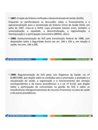 • 1987: Criação do Sistema Unificado e Descentralizado de Saúde (SUDS).
Enquanto se aprofundavam as discussões sobre o financiamento e a
operacionalização para a constituição do Sistema Único de Saúde (SUS), em
julho de 1987, criou-se o SUDS, cujos princípios básicos eram, também: a
universalização, a equidade, a descentralização, a regionalização, a
hierarquização e a participação comunitária (BRASIL, 2011).
• 1988: Institucionalização do SUS pela Constituição Federal de 1988, com
disposições sobre a Seguridade Social nos art. 194 e 195 e, em relação à
saúde, nos arts. 196 a 200.
• 1990: Regulamentação do SUS pelas Leis Orgânicas da Saúde: Lei nº
8.080/1990, que dispõe sobre as condições para a promoção, a proteção e a
recuperação da saúde, a organização e o funcionamento dos serviços
correspondentes e dá outras providências; e a Lei nº 8.142, que dispõe
sobre a participação da comunidade na gestão do SUS e sobre as
transferências intergovernamentais de recursos financeiros na área da saúde
e dá outras providências.
 
