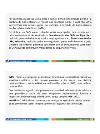 Por exemplo, os bancos Gama, Beta e demais tinham um instituto próprio - o
Instituto de Aposentadoria e Pensão dos Bancários (IAPB), o qual não sofria
interferência dos demais, como, por exemplo, o Instituto de Aposentadoria
dos Portuários e Marítimos (IAPM).
Em síntese, as CAPs eram custeadas pelos empregados, pelas empresas e
pelos consumidores. Na realidade, o financiamento das CAPs era bipartite -
realizado pelos trabalhadores e pelos empregadores – e o financiamento dos
IAPs, tripartite, realizado pelos empregadores, pelos trabalhadores e pelo
Governo. No entanto, podemos considerar que os consumidores custeavam
as CAPs quando compravam mercadorias ou adquiriam serviços.
INPS - Todas as categorias profissionais (marítimos, comerciários, bancários,
servidores públicos, entre outros) passaram a ter apenas um sistema
previdenciário - o Instituto Nacional de Previdência Social (INPS) - que unificou
todos os IAPs.
Esse instituto era gerido pelo governo e responsável pela assistência médica e
pela previdência social de seus integrantes (trabalhadores formais e
respectivos dependentes). O INPS durou pouco tempo (1966-1977).
INAMPS - O INPS administrava tanto os serviços de assistência médica quanto
os de previdência social. Imagine como era a ‘bagunça’ desse instituto.
 